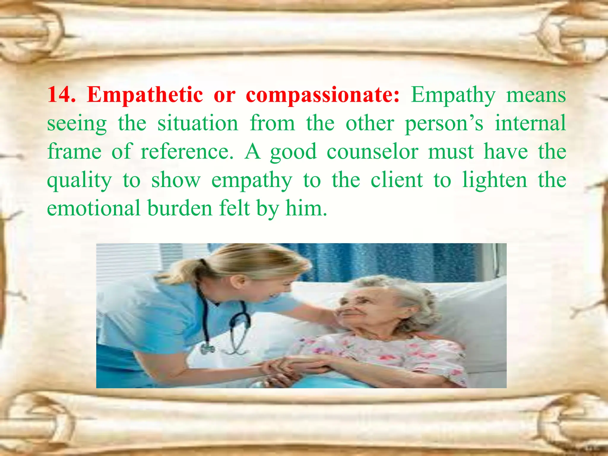 14. Empathetic or compassionate: Empathy means
seeing the situation from the other person’s internal
frame of reference. A good counselor must have the
quality to show empathy to the client to lighten the
emotional burden felt by him.
 