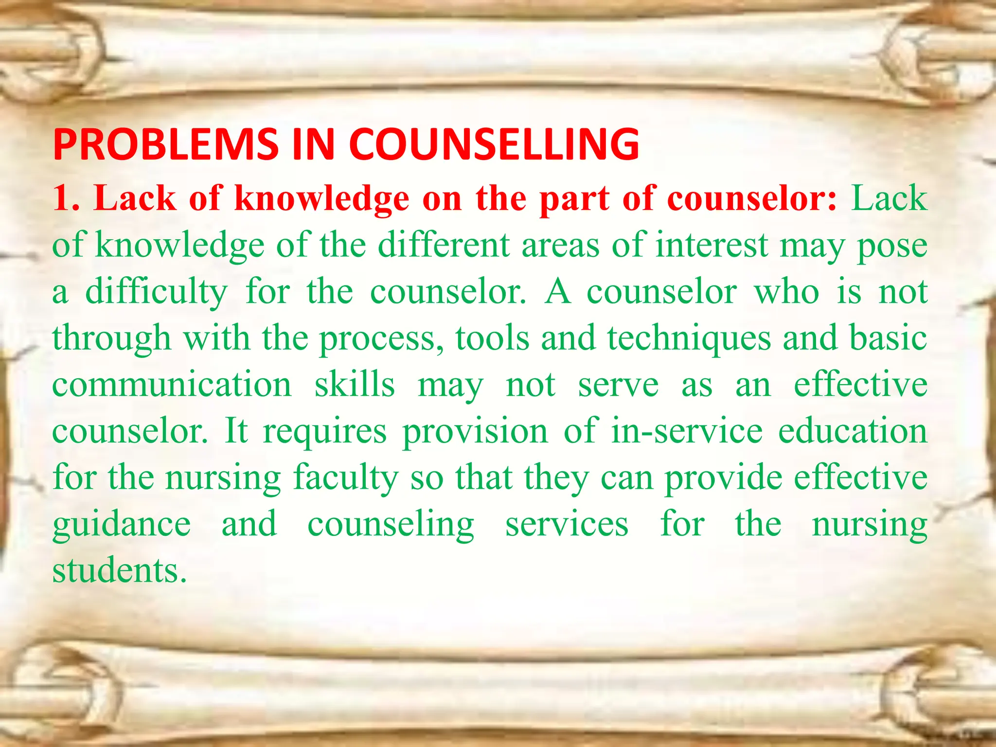 PROBLEMS IN COUNSELLING
1. Lack of knowledge on the part of counselor: Lack
of knowledge of the different areas of interest may pose
a difficulty for the counselor. A counselor who is not
through with the process, tools and techniques and basic
communication skills may not serve as an effective
counselor. It requires provision of in-service education
for the nursing faculty so that they can provide effective
guidance and counseling services for the nursing
students.
 