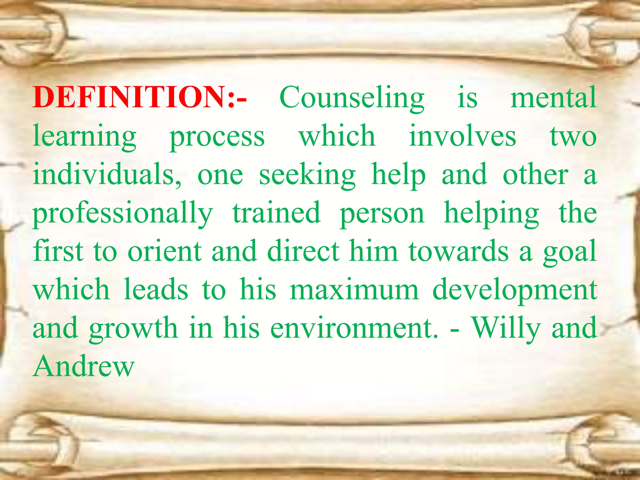 DEFINITION:- Counseling is mental
learning process which involves two
individuals, one seeking help and other a
professionally trained person helping the
first to orient and direct him towards a goal
which leads to his maximum development
and growth in his environment. - Willy and
Andrew
 