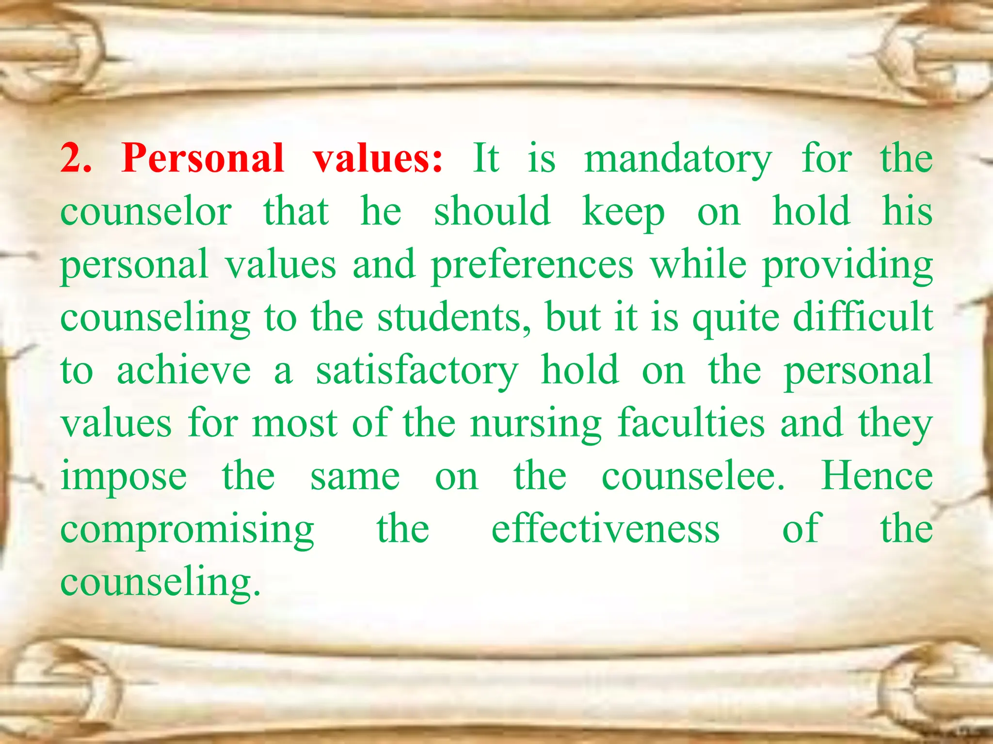 2. Personal values: It is mandatory for the
counselor that he should keep on hold his
personal values and preferences while providing
counseling to the students, but it is quite difficult
to achieve a satisfactory hold on the personal
values for most of the nursing faculties and they
impose the same on the counselee. Hence
compromising the effectiveness of the
counseling.
 