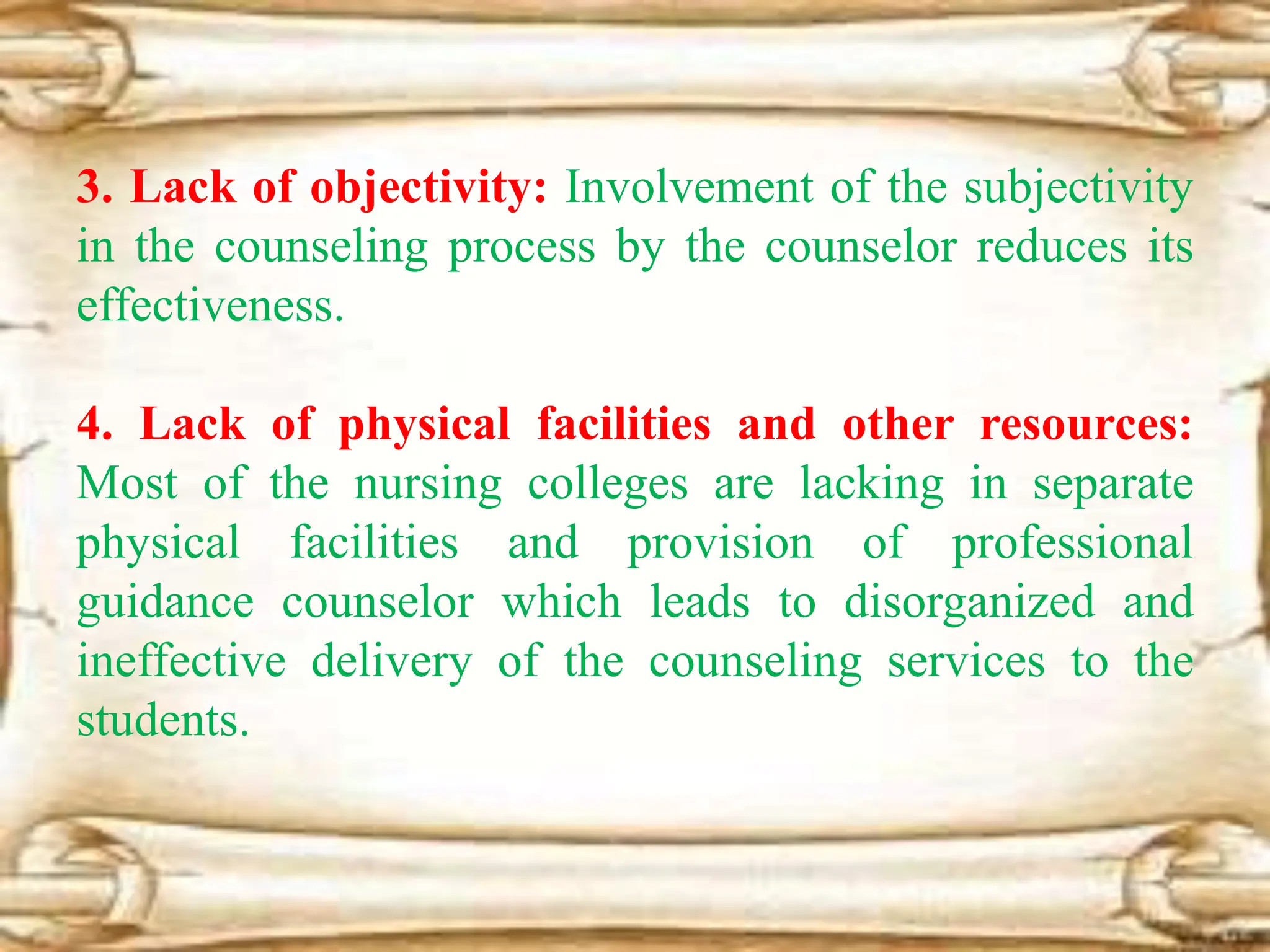3. Lack of objectivity: Involvement of the subjectivity
in the counseling process by the counselor reduces its
effectiveness.
4. Lack of physical facilities and other resources:
Most of the nursing colleges are lacking in separate
physical facilities and provision of professional
guidance counselor which leads to disorganized and
ineffective delivery of the counseling services to the
students.
 