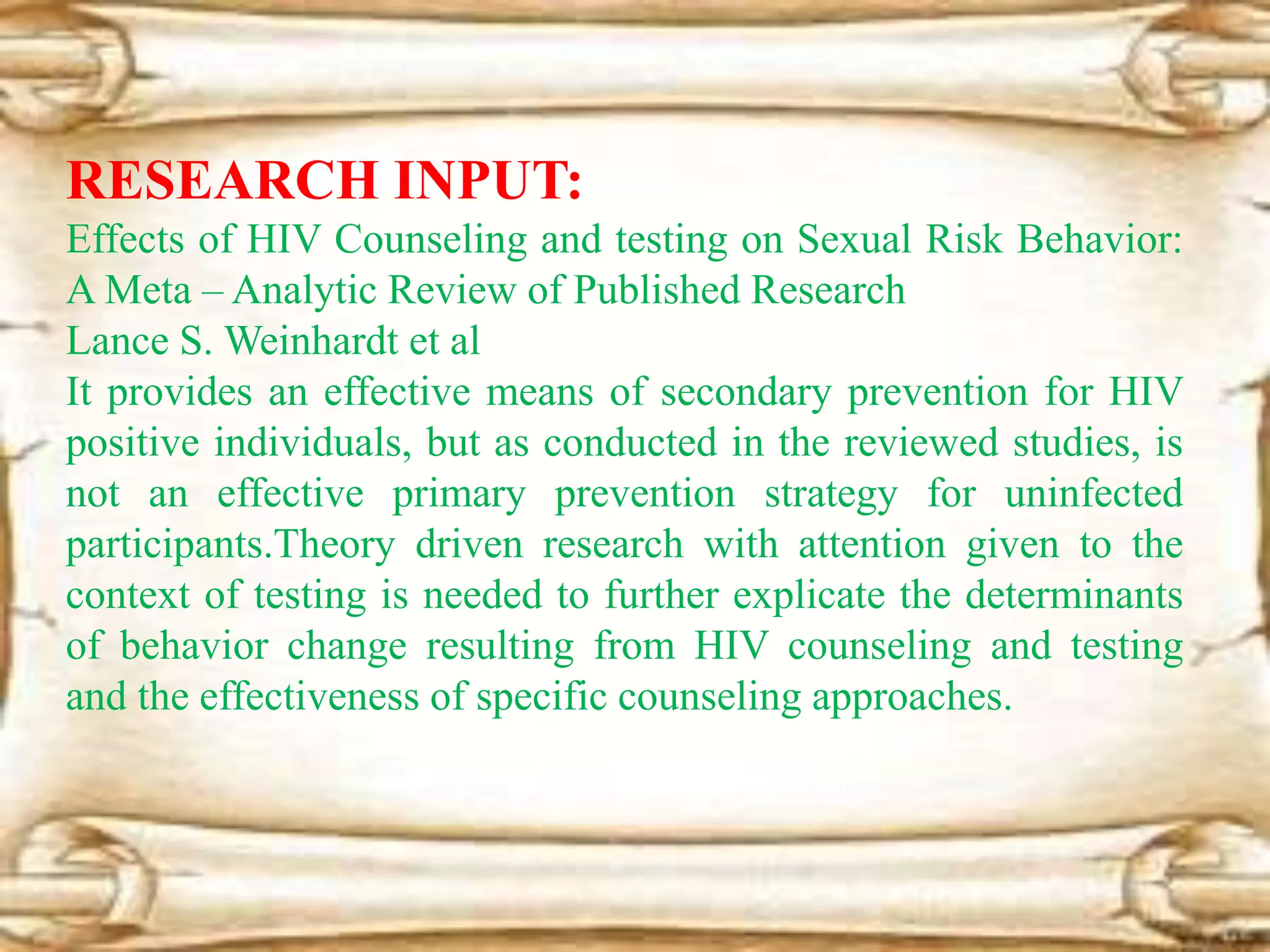 RESEARCH INPUT:
Effects of HIV Counseling and testing on Sexual Risk Behavior:
A Meta – Analytic Review of Published Research
Lance S. Weinhardt et al
It provides an effective means of secondary prevention for HIV
positive individuals, but as conducted in the reviewed studies, is
not an effective primary prevention strategy for uninfected
participants.Theory driven research with attention given to the
context of testing is needed to further explicate the determinants
of behavior change resulting from HIV counseling and testing
and the effectiveness of specific counseling approaches.
 