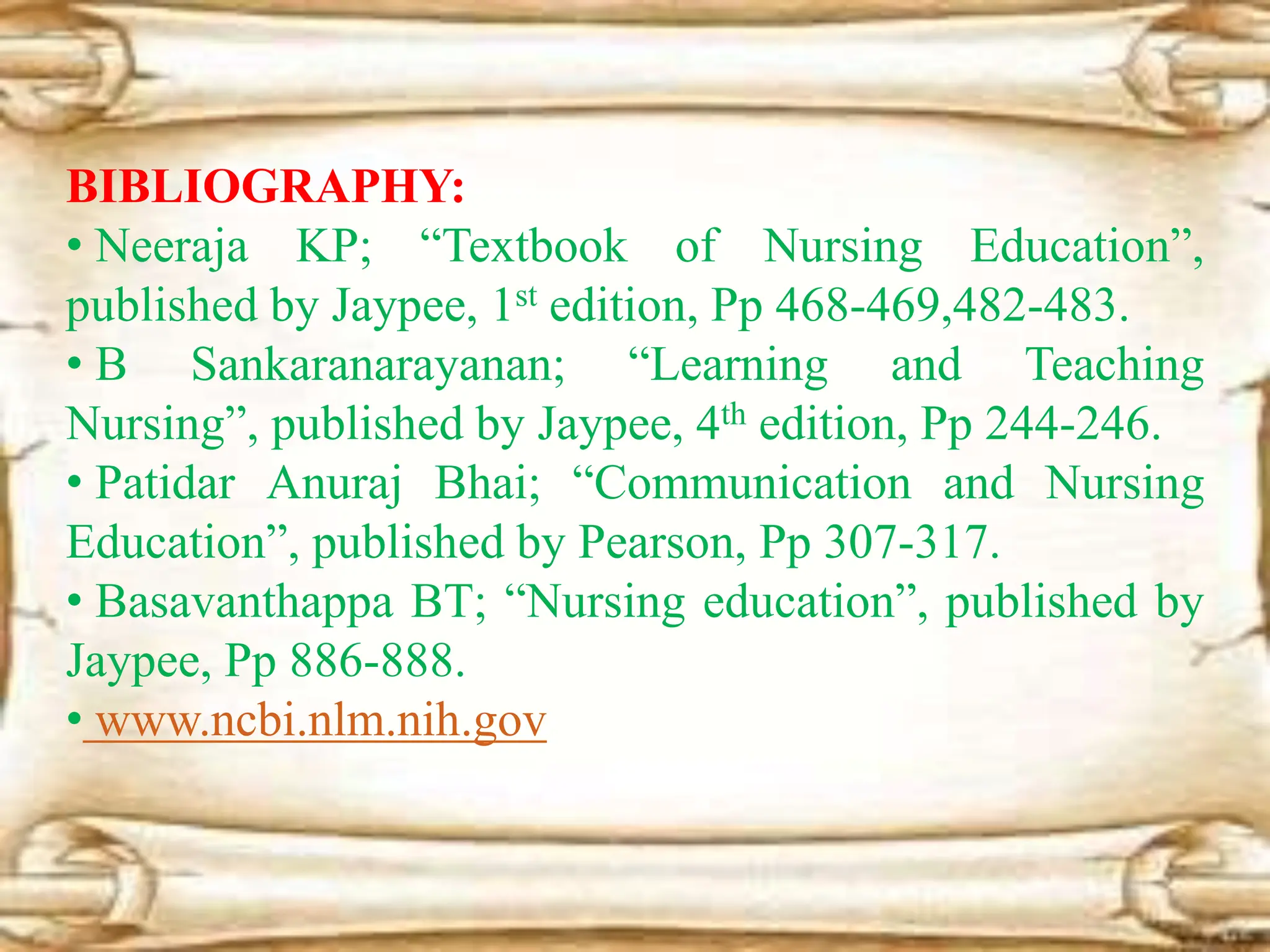 BIBLIOGRAPHY:
• Neeraja KP; “Textbook of Nursing Education”,
published by Jaypee, 1st edition, Pp 468-469,482-483.
• B Sankaranarayanan; “Learning and Teaching
Nursing”, published by Jaypee, 4th edition, Pp 244-246.
• Patidar Anuraj Bhai; “Communication and Nursing
Education”, published by Pearson, Pp 307-317.
• Basavanthappa BT; “Nursing education”, published by
Jaypee, Pp 886-888.
• www.ncbi.nlm.nih.gov
 