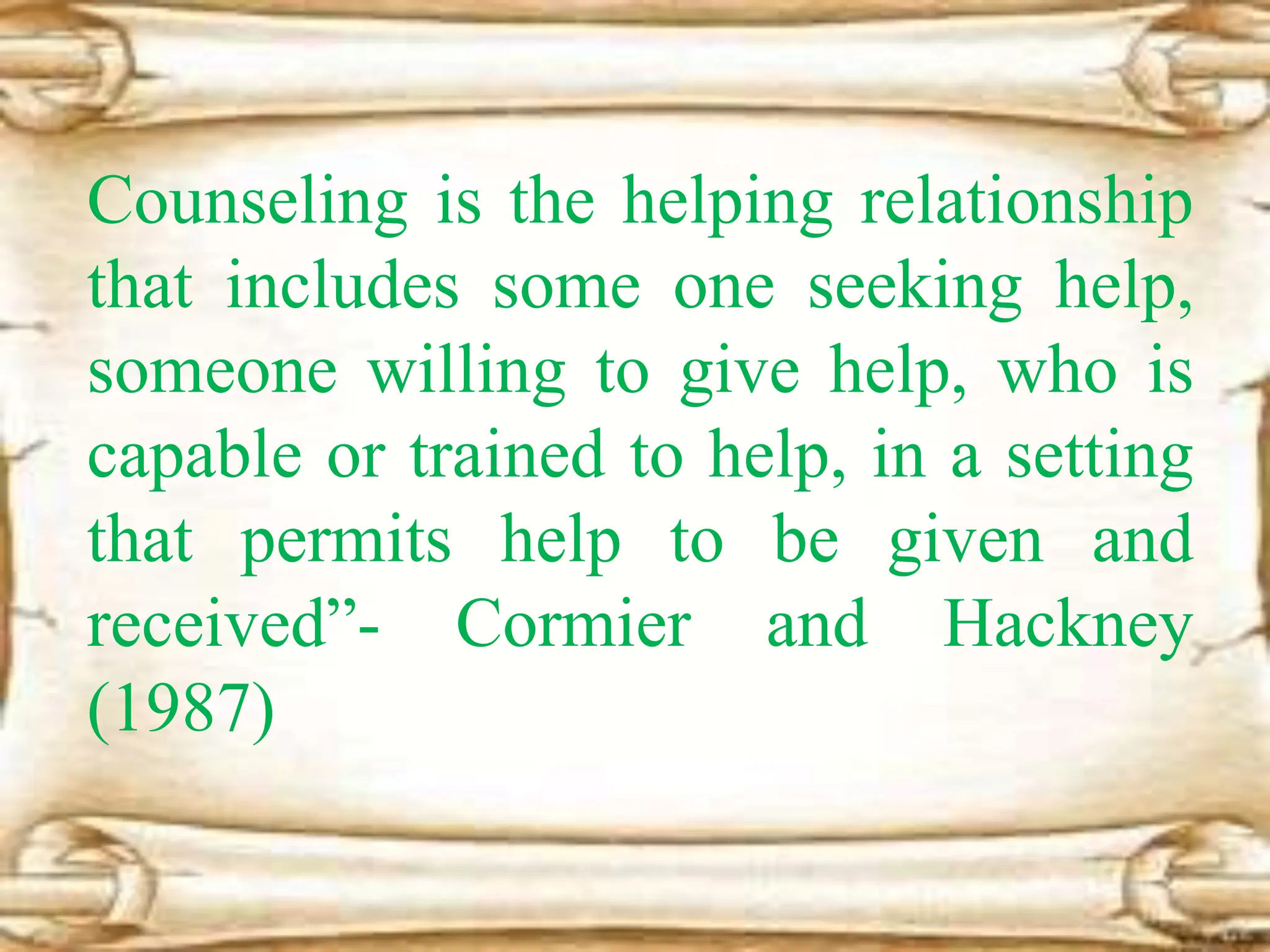 Counseling is the helping relationship
that includes some one seeking help,
someone willing to give help, who is
capable or trained to help, in a setting
that permits help to be given and
received”- Cormier and Hackney
(1987)
 