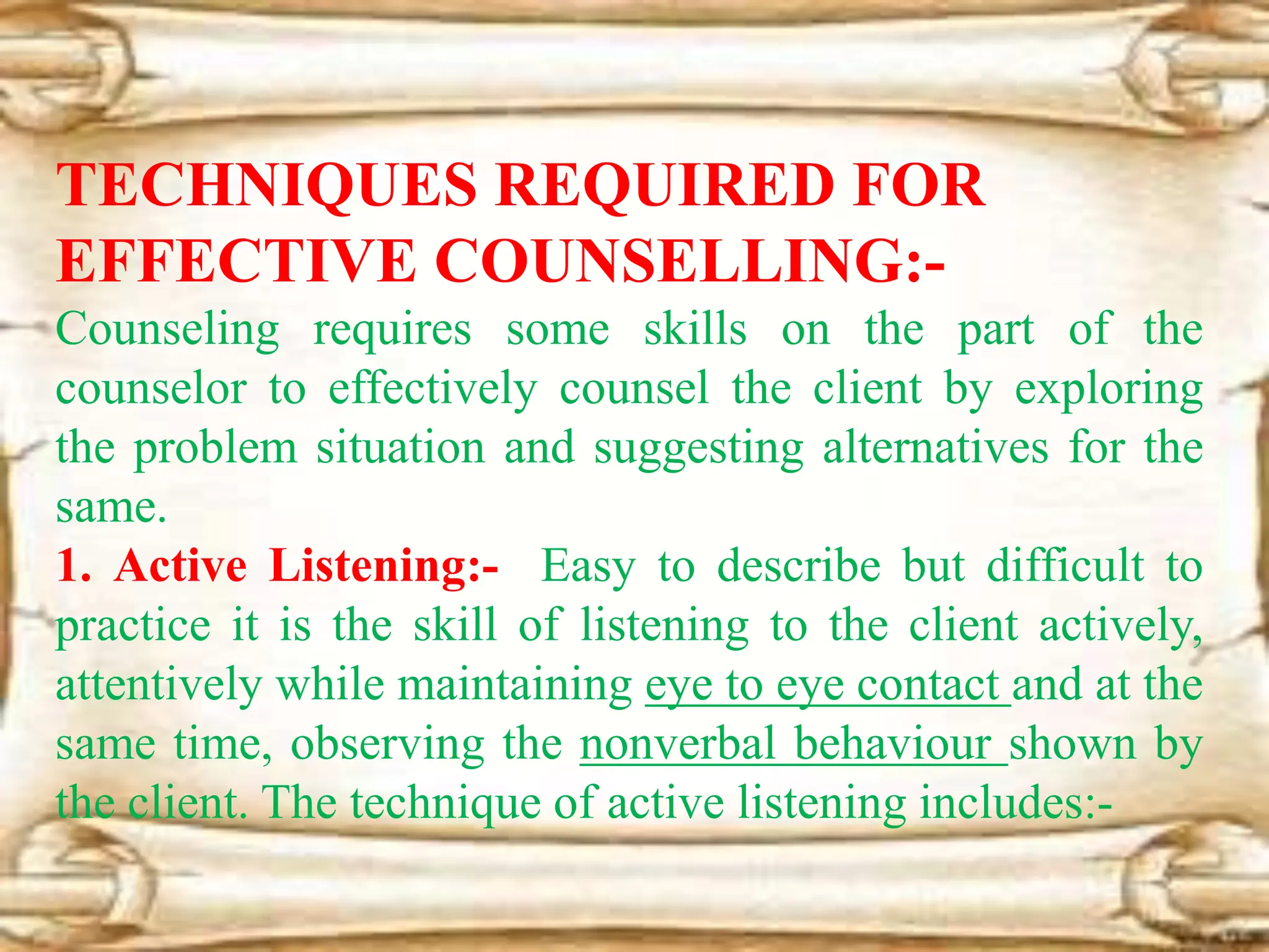 TECHNIQUES REQUIRED FOR
EFFECTIVE COUNSELLING:-
Counseling requires some skills on the part of the
counselor to effectively counsel the client by exploring
the problem situation and suggesting alternatives for the
same.
1. Active Listening:- Easy to describe but difficult to
practice it is the skill of listening to the client actively,
attentively while maintaining eye to eye contact and at the
same time, observing the nonverbal behaviour shown by
the client. The technique of active listening includes:-
 
