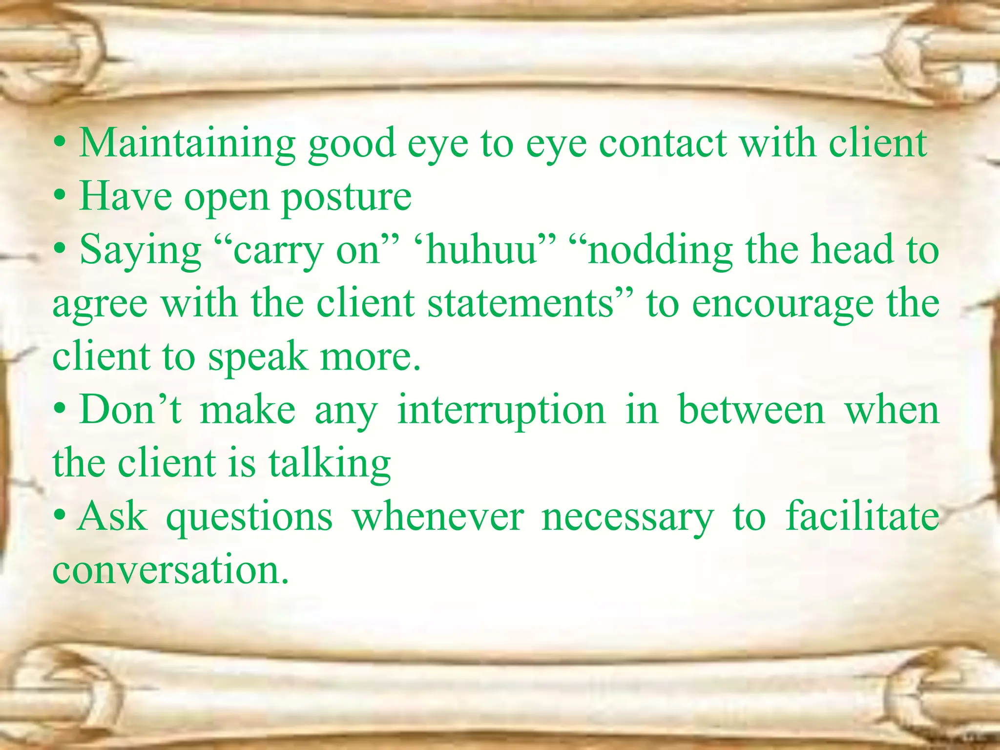 • Maintaining good eye to eye contact with client
• Have open posture
• Saying “carry on” ‘huhuu” “nodding the head to
agree with the client statements” to encourage the
client to speak more.
• Don’t make any interruption in between when
the client is talking
• Ask questions whenever necessary to facilitate
conversation.
 