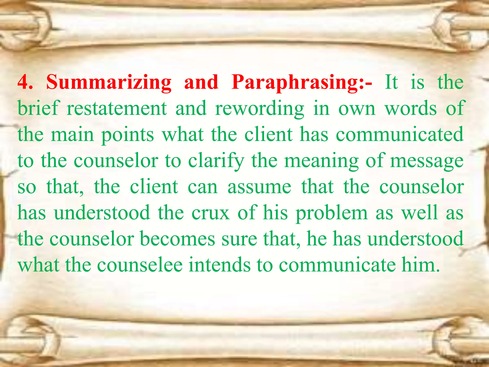 4. Summarizing and Paraphrasing:- It is the
brief restatement and rewording in own words of
the main points what the client has communicated
to the counselor to clarify the meaning of message
so that, the client can assume that the counselor
has understood the crux of his problem as well as
the counselor becomes sure that, he has understood
what the counselee intends to communicate him.
 