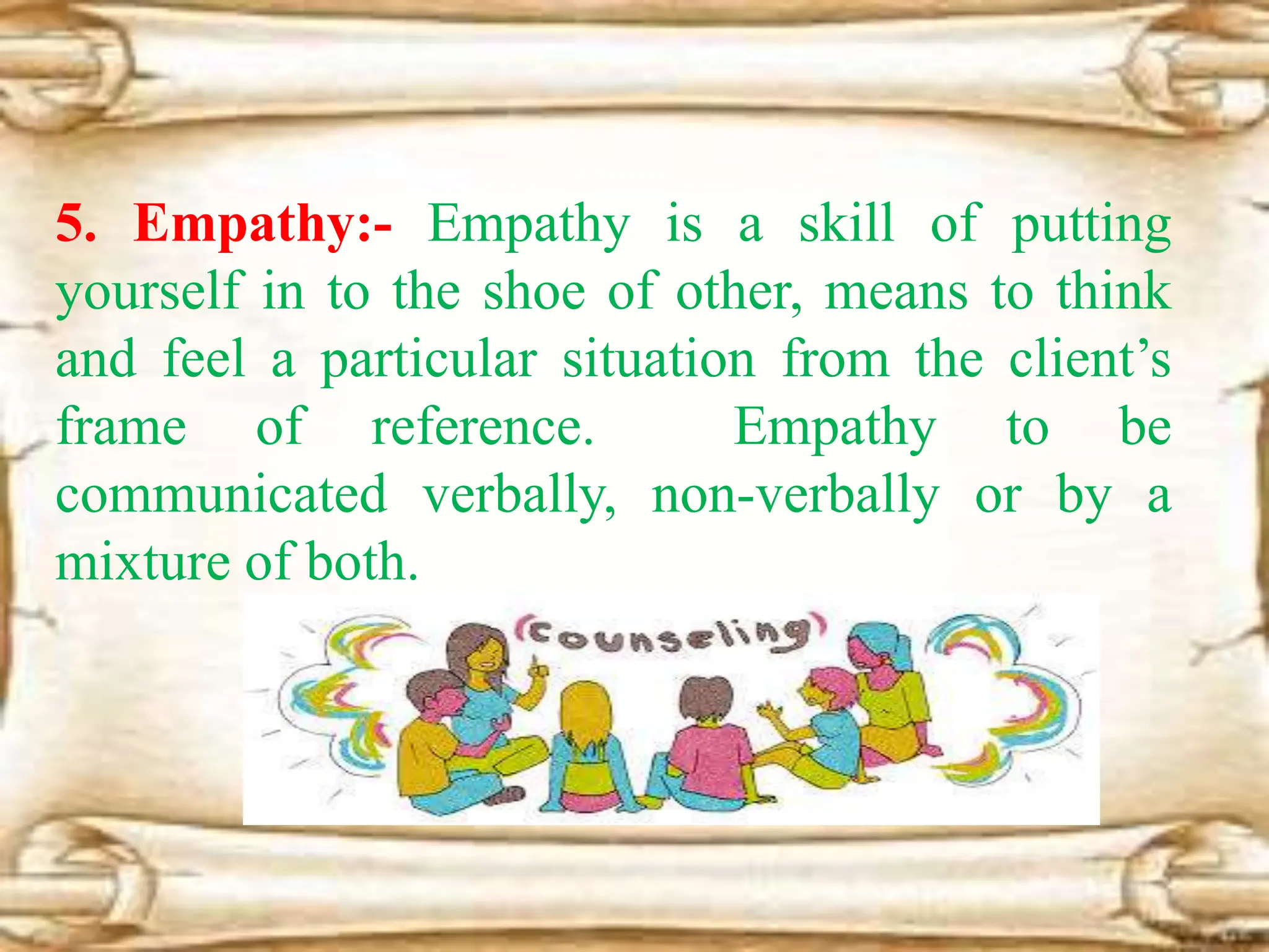 5. Empathy:- Empathy is a skill of putting
yourself in to the shoe of other, means to think
and feel a particular situation from the client’s
frame of reference. Empathy to be
communicated verbally, non-verbally or by a
mixture of both.
 