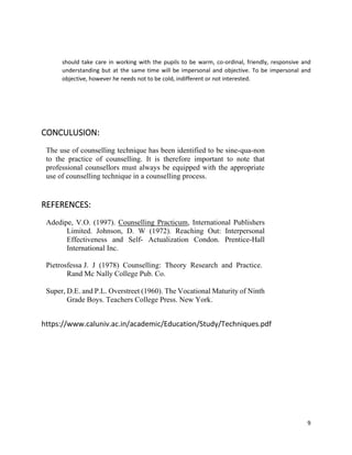 9
should take care in working with the pupils to be warm, co-ordinal, friendly, responsive and
understanding but at the same time will be impersonal and objective. To be impersonal and
objective, however he needs not to be cold, indifferent or not interested.
CONCULUSION:
The use of counselling technique has been identified to be sine-qua-non
to the practice of counselling. It is therefore important to note that
professional counsellors must always be equipped with the appropriate
use of counselling technique in a counselling process.
REFERENCES:
Adedipe, V.O. (1997). Counselling Practicum, International Publishers
Limited. Johnson, D. W (1972). Reaching Out: Interpersonal
Effectiveness and Self- Actualization Condon. Prentice-Hall
International Inc.
Pietrosfessa J. J (1978) Counselling: Theory Research and Practice.
Rand Mc Nally College Pub. Co.
Super, D.E. and P.L. Overstreet (1960). The Vocational Maturity of Ninth
Grade Boys. Teachers College Press. New York.
https://www.caluniv.ac.in/academic/Education/Study/Techniques.pdf
 