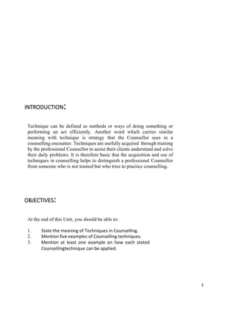 2
INTRODUCTION:
Technique can be defined as methods or ways of doing something or
performing an act efficiently. Another word which carries similar
meaning with technique is strategy that the Counsellor uses in a
counselling encounter. Techniques are usefully acquired through training
by the professional Counsellor to assist their clients understand and solve
their daily problems. It is therefore basic that the acquisition and use of
techniques in counselling helps to distinguish a professional Counsellor
from someone who is not trained but who tries to practice counselling.
OBJECTIVES:
At the end of this Unit, you should be able to:
1. State the meaning of Techniques in Counselling.
2. Mention five examples of Counselling techniques.
3. Mention at least one example on how each stated
Counsellingtechnique can be applied.
 