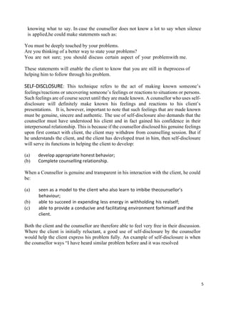 5
knowing what to say. In case the counsellor does not know a lot to say when silence
is applied,he could make statements such as:
You must be deeply touched by your problems.
Are you thinking of a better way to state your problems?
You are not sure; you should discuss certain aspect of your problemwith me.
These statements will enable the client to know that you are still in theprocess of
helping him to follow through his problem.
SELF-DISCLOSURE: This technique refers to the act of making known someone’s
feelings/reactions or uncovering someone’s feelings or reactions to situations or persons.
Such feelings are of course secret until they are made known. A counsellor who uses self-
disclosure will definitely make known his feelings and reactions to his client’s
presentations. It is, however, important to note that such feelings that are made known
must be genuine, sincere and authentic. The use of self-disclosure also demands that the
counsellor must have understood his client and in fact gained his confidence in their
interpersonal relationship. This is because if the counsellor disclosed his genuine feelings
upon first contact with client, the client may withdraw from counselling session. But if
he understands the client, and the client has developed trust in him, then self-disclosure
will serve its functions in helping the client to develop:
(a) develop appropriate honest behavior;
(b) Complete counselling relationship.
When a Counsellor is genuine and transparent in his interaction with the client, he could
be:
(a) seen as a model to the client who also learn to imbibe thecounsellor’s
behaviour;
(b) able to succeed in expending less energy in withholding his realself;
(c) able to provide a conducive and facilitating environment forhimself and the
client.
Both the client and the counsellor are therefore able to feel very free in their discussion.
Where the client is initially reluctant, a good use of self-disclosure by the counsellor
would help the client express his problem fully. An example of self-disclosure is when
the counsellor ways “I have heard similar problem before and it was resolved
 