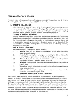 6
TECHNIQUES OF COUNSELLING
The three major techniques used in counselling process in schools. The techniques are: (1) Directive
Counselling, (2) Non-Directive Counselling, and (3) Eclectic Counselling.
1. DIRECTIVE COUNSELLING:
In this counselling the counsellor plays an active role as it is regarded as a means of helping people
how to learn to solve their own problems. This type of counselling is otherwise known as
counsellor-centered counselling. Because in this counselling the counsellor does everything
himself i.e., analysis, synthesis, diagnosis, prognosis, prescription and follow-up
. FEATURES OF DIRECTIVE COUNSELLING:
It has the following features: During the interview attention is focused upon a particular problem
and possibilities for its solution. 2. During the interview the counsellor plays a more active role
than the client or pupil. 3. The pupil or client makes the decision, but the counsellor does all that
he can to get the counselee or client makes a decision in keeping with his diagnosis. 4. The
counsellor tries to direct the thinking of the counselee or client by informing, explaining,
interpreting and advising him.
STEPS IN DIRECTIVE COUNSELLING:
The following steps are followed in this type of counselling:
(i) Analysis: In this step data is collected from a variety of sources for an adequate
understanding of the pupil.
(ii) Synthesis: This step implies organizing and summarizing the data to find out the
assets, liabilities, adjustments and mal-adjustments of the pupil.
(iii) Diagnosis: Formulating conclusions regarding the nature and causes of the problems
expressed by the pupils is the major concern of this step.
(iv) Prognosis: This step implies predicting the future development of the problem of
client or pupil.
(v) Counselling: This step indicates taking steps by the counsellor with the pupil to bring
about adjustment in life.
(vi) Follow-up: This step implies helping and determining the effectiveness of the
counselling provided to the pupil or client.
ROLE OF THE COUNSELLOR IN DIRECTIVE COUNSELING:
The counsellor plays the vital role in this counselling process. He is the pivot of the process and the
leader of the situation. The counsellor does most of the talking problems and individual is not the focus.
The counselee in fact, works under the counsellor and not with him. The counsellor tries to direct the
thinking of the counselee or client by informing, explaining, interpreting and sometimes advising also.
The counsellor collects all possible information about the pupils or counselees and analyses them for an
adequate understanding. He summarizes and organizes the data so as to understand the abilities and
limitations, adjustment and mal-adjustment of the pupils. He formulates conclusions about the nature
and causes of his problems. He predicts the future development of his problems. He prescribes what the
pupil should do to solve his problems and follows the consequences or
 