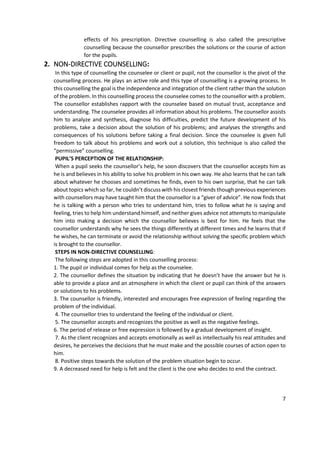 7
effects of his prescription. Directive counselling is also called the prescriptive
counselling because the counsellor prescribes the solutions or the course of action
for the pupils.
2. NON-DIRECTIVE COUNSELLING:
In this type of counselling the counselee or client or pupil, not the counsellor is the pivot of the
counselling process. He plays an active role and this type of counselling is a growing process. In
this counselling the goal is the independence and integration of the client rather than the solution
of the problem. In this counselling process the counselee comes to the counsellor with a problem.
The counsellor establishes rapport with the counselee based on mutual trust, acceptance and
understanding. The counselee provides all information about his problems. The counsellor assists
him to analyze and synthesis, diagnose his difficulties, predict the future development of his
problems, take a decision about the solution of his problems; and analyses the strengths and
consequences of his solutions before taking a final decision. Since the counselee is given full
freedom to talk about his problems and work out a solution, this technique is also called the
“permissive” counselling.
PUPIL’S PERCEPTION OF THE RELATIONSHIP:
When a pupil seeks the counsellor’s help, he soon discovers that the counsellor accepts him as
he is and believes in his ability to solve his problem in his own way. He also learns that he can talk
about whatever he chooses and sometimes he finds, even to his own surprise, that he can talk
about topics which so far, he couldn’t discuss with his closest friends though previous experiences
with counsellors may have taught him that the counsellor is a “giver of advice”. He now finds that
he is talking with a person who tries to understand him, tries to follow what he is saying and
feeling, tries to help him understand himself, and neither gives advice not attempts to manipulate
him into making a decision which the counsellor believes is best for him. He feels that the
counsellor understands why he sees the things differently at different times and he learns that if
he wishes, he can terminate or avoid the relationship without solving the specific problem which
is brought to the counsellor.
STEPS IN NON-DIRECTIVE COUNSELLING:
The following steps are adopted in this counselling process:
1. The pupil or individual comes for help as the counselee.
2. The counsellor defines the situation by indicating that he doesn’t have the answer but he is
able to provide a place and an atmosphere in which the client or pupil can think of the answers
or solutions to his problems.
3. The counsellor is friendly, interested and encourages free expression of feeling regarding the
problem of the individual.
4. The counsellor tries to understand the feeling of the individual or client.
5. The counsellor accepts and recognizes the positive as well as the negative feelings.
6. The period of release or free expression is followed by a gradual development of insight.
7. As the client recognizes and accepts emotionally as well as intellectually his real attitudes and
desires, he perceives the decisions that he must make and the possible courses of action open to
him.
8. Positive steps towards the solution of the problem situation begin to occur.
9. A decreased need for help is felt and the client is the one who decides to end the contract.
 