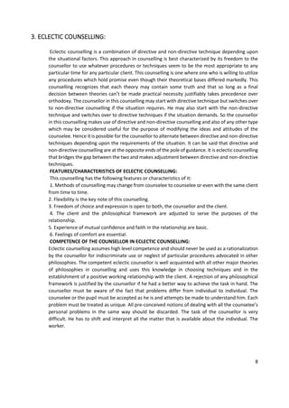 8
3. ECLECTIC COUNSELLING:
Eclectic counselling is a combination of directive and non-directive technique depending upon
the situational factors. This approach in counselling is best characterized by its freedom to the
counsellor to use whatever procedures or techniques seem to be the most appropriate to any
particular time for any particular client. This counselling is one where one who is willing to utilize
any procedures which hold promise even though their theoretical bases differed markedly. This
counselling recognizes that each theory may contain some truth and that so long as a final
decision between theories can’t be made practical necessity justifiably takes precedence over
orthodoxy. The counsellor in this counselling may start with directive technique but switches over
to non-directive counselling if the situation requires. He may also start with the non-directive
technique and switches over to directive techniques if the situation demands. So the counsellor
in this counselling makes use of directive and non-directive counselling and also of any other type
which may be considered useful for the purpose of modifying the ideas and attitudes of the
counselee. Hence it is possible for the counsellor to alternate between directive and non-directive
techniques depending upon the requirements of the situation. It can be said that directive and
non-directive counselling are at the opposite ends of the pole of guidance. It is eclectic counselling
that bridges the gap between the two and makes adjustment between directive and non-directive
techniques.
FEATURES/CHARACTERISTICS OF ECLECTIC COUNSELLING:
This counselling has the following features or characteristics of it:
1. Methods of counselling may change from counselee to counselee or even with the same client
from time to time.
2. Flexibility is the key note of this counselling.
3. Freedom of choice and expression is open to both, the counsellor and the client.
4. The client and the philosophical framework are adjusted to serve the purposes of the
relationship.
5. Experience of mutual confidence and faith in the relationship are basic.
6. Feelings of comfort are essential.
COMPETENCE OF THE COUNSELLOR IN ECLECTIC COUNSELLING:
Eclectic counselling assumes high level competence and should never be used as a rationalization
by the counsellor for indiscriminate use or neglect of particular procedures advocated in other
philosophies. The competent eclectic counsellor is well acquainted with all other major theories
of philosophies in counselling and uses this knowledge in choosing techniques and in the
establishment of a positive working relationship with the client. A rejection of any philosophical
framework is justified by the counsellor if he had a better way to achieve the task in hand. The
counsellor must be aware of the fact that problems differ from individual to individual. The
counselee or the pupil must be accepted as he is and attempts be made to understand him. Each
problem must be treated as unique. All pre-conceived notions of dealing with all the counselee’s
personal problems in the same way should be discarded. The task of the counsellor is very
difficult. He has to shift and interpret all the matter that is available about the individual. The
worker.
 
