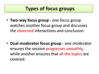 Types of focus groups

• Two-way focus group - one focus group
  watches another focus group and discusses
  the observed interactions and conclusion.

• Dual moderator focus group - one moderator
  ensures the session progresses smoothly,
  while another ensures that all the topics are
  covered.
 