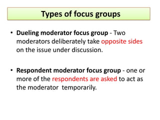Types of focus groups

• Dueling moderator focus group - Two
  moderators deliberately take opposite sides
  on the issue under discussion.

• Respondent moderator focus group - one or
  more of the respondents are asked to act as
  the moderator temporarily.
 