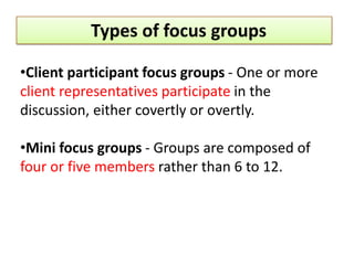 Types of focus groups

•Client participant focus groups - One or more
client representatives participate in the
discussion, either covertly or overtly.

•Mini focus groups - Groups are composed of
four or five members rather than 6 to 12.
 