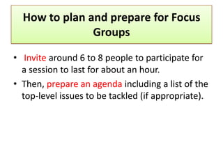 How to plan and prepare for Focus
               Groups

• Invite around 6 to 8 people to participate for
  a session to last for about an hour.
• Then, prepare an agenda including a list of the
  top-level issues to be tackled (if appropriate).
 