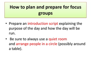 How to plan and prepare for focus
               groups

• Prepare an introduction script explaining the
  purpose of the day and how the day will be
  run.
• Be sure to always use a quiet room
  and arrange people in a circle (possibly around
  a table).
 