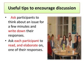 Useful tips to encourage discussion
•   Ask participants to
  think about an issue for
  a few minutes and
  write down their
  responses.
• Ask each participant to
  read, and elaborate on,
  one of their responses.
 