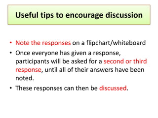 Useful tips to encourage discussion


• Note the responses on a flipchart/whiteboard
• Once everyone has given a response,
  participants will be asked for a second or third
  response, until all of their answers have been
  noted.
• These responses can then be discussed.
 