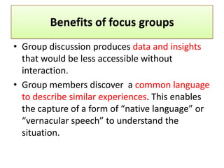 Benefits of focus groups
• Group discussion produces data and insights
  that would be less accessible without
  interaction.
• Group members discover a common language
  to describe similar experiences. This enables
  the capture of a form of “native language” or
  “vernacular speech” to understand the
  situation.
 