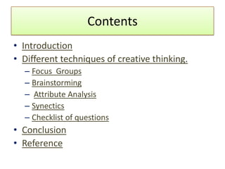 Contents
• Introduction
• Different techniques of creative thinking.
  – Focus Groups
  – Brainstorming
  – Attribute Analysis
  – Synectics
  – Checklist of questions
• Conclusion
• Reference
 