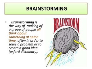 BRAINSTORMING

•     Brainstorming is
    the way of making of
    a group of people all
    think about
    samething at same
    time, often in order to
    solve a problem or to
    create a good idea
    (oxford dictionary).
 