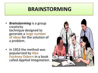 BRAINSTORMING

• Brainstorming is a group
  creativity
  technique designed to
  generate a large number
  of ideas for the solution of
  a problem.

• In 1953 the method was
  popularized by Alex
  Faickney Osborn in a book
  called Applied Imagination.
 