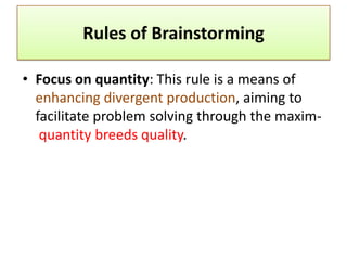 Rules of Brainstorming

• Focus on quantity: This rule is a means of
  enhancing divergent production, aiming to
  facilitate problem solving through the maxim-
   quantity breeds quality.
 