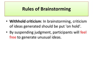 Rules of Brainstorming

• Withhold criticism: In brainstorming, criticism
  of ideas generated should be put 'on hold'.
• By suspending judgment, participants will feel
  free to generate unusual ideas.
 