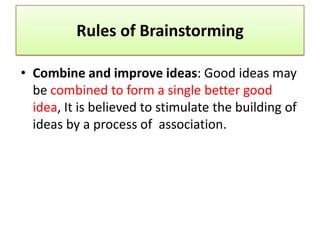 Rules of Brainstorming

• Combine and improve ideas: Good ideas may
  be combined to form a single better good
  idea, It is believed to stimulate the building of
  ideas by a process of association.
 