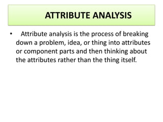 ATTRIBUTE ANALYSIS
•     Attribute analysis is the process of breaking
    down a problem, idea, or thing into attributes
    or component parts and then thinking about
    the attributes rather than the thing itself.
 