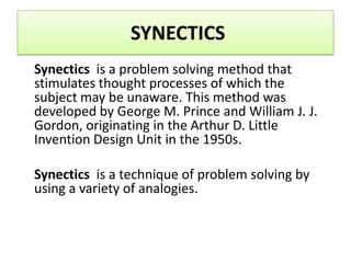 SYNECTICS
Synectics is a problem solving method that
stimulates thought processes of which the
subject may be unaware. This method was
developed by George M. Prince and William J. J.
Gordon, originating in the Arthur D. Little
Invention Design Unit in the 1950s.

Synectics is a technique of problem solving by
using a variety of analogies.
 