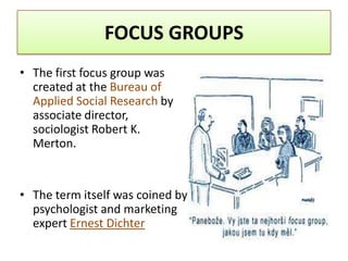 FOCUS GROUPS
• The first focus group was
  created at the Bureau of
  Applied Social Research by
  associate director,
  sociologist Robert K.
  Merton.


• The term itself was coined by
  psychologist and marketing
  expert Ernest Dichter
 