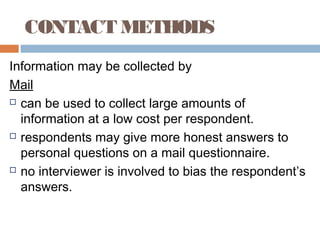CONTACT METHODS
Information may be collected by
Mail
 can be used to collect large amounts of
information at a low cost per respondent.
 respondents may give more honest answers to
personal questions on a mail questionnaire.
 no interviewer is involved to bias the respondent’s
answers.
 