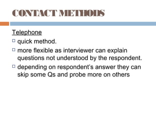 CONTACT METHODS
Telephone
 quick method.
 more flexible as interviewer can explain
questions not understood by the respondent.
 depending on respondent’s answer they can
skip some Qs and probe more on others
 