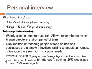 Personal interview
This take s two fo rm s-
 Individual- Inte rce pt inte rvie wing
 Gro up - Fo cus G ro up Inte rvie wing
Intercept interviewing:
 Widely used in tourism research. Allows researcher to reach
known people in a short period of time.
 Only method of reaching people whose names and
addresses are unknown. Involves talking to people at homes,
offices, on the street, or in shopping malls.
 involves the use of judg m e ntalsam pling i. e . inte rvie we r has
g uide line s as to who m to “intercept”, such as 25% under age
20 and 75% over age 60
 