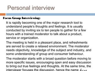 Personal interview
Focus Group Interviewing:
It is rapidly becoming one of the major research tool to
understand people’s thoughts and feelings. It is usually
conducted by inviting six to ten people to gather for a few
hours with a trained moderator to talk about a product,
service or organization.
The meeting is held in a pleasant place, and refreshments
are served to create a relaxed environment. The moderator
needs objectivity, knowledge of the subject and industry, and
some understanding of group and consumer behaviour.
The moderator starts with a broad question before moving to
more specific issues, encouraging open and easy discussion
to bring out true feelings and thoughts. At the same time, the
interviewer focuses the discussion, hence the name fo cus
 
