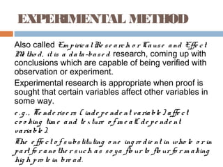 EXPERIMENTAL METHOD
Also called Em piricalRe se arch o r Cause and Effe ct
Me tho d, it is a data-base d research, coming up with
conclusions which are capable of being verified with
observation or experiment.
Experimental research is appropriate when proof is
sought that certain variables affect other variables in
some way.
e . g . , Te nde rise rs ( inde pe nde nt variable ) affe ct
co o king tim e and te xture o f m e at( de pe nde nt
variable ).
The e ffe ct o f substituting o ne ing re die nt in who le o r in
part fo r ano the r such as so ya flo ur to flo ur fo r m aking
hig h pro te in bre ad.
 