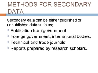 METHODS FOR SECONDARY
DATA
Secondary data can be either published or
unpublished data such as;
 Publication from government
 Foreign government, international bodies.
 Technical and trade journals.
 Reports prepared by research scholars.
 