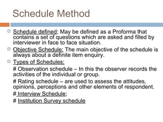 Schedule Method
 Schedule defined; May be defined as a Proforma that
contains a set of questions which are asked and filled by
interviewer in face to face situation.
 Objective Schedule; The main objective of the schedule is
always about a definite item enquiry.
 Types of Schedules;
# Observation schedule – In this the observer records the
activities of the individual or group.
# Rating schedule – are used to assess the attitudes,
opinions, perceptions and other elements of respondent.
# Interview Schedule;
# Institution Survey schedule
 