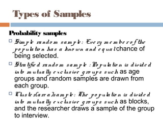 Types of Samples
Probability samples
 Sim ple rando m sam ple : Eve ry m e m be r o f the
po pulatio n has a kno wn and e q ualchance of
being selected.
 Stratifie d rando m sam ple : Po pulatio n is divide d
into m utually e xclusive g ro ups such as age
groups and random samples are drawn from
each group.
 Cluste r(are a)sam ple : The po pulatio n is divide d
into m utually e xclusive g ro ups such as blocks,
and the researcher draws a sample of the group
to interview.
 