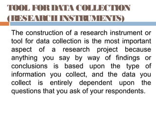 TOOL FORDATA COLLECTION
(RESEARCHINSTRUMENTS)
The construction of a research instrument or
tool for data collection is the most important
aspect of a research project because
anything you say by way of findings or
conclusions is based upon the type of
information you collect, and the data you
collect is entirely dependent upon the
questions that you ask of your respondents.
 
