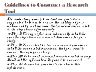 Guidelines to Construct a Research
Tool
The unde rlying principle be hind the g uide line s
sug g e ste d be lo w is to e nsure the validity o f yo ur
instrum e nt by m aking sure that yo ur q ue stio ns re late
to the o bje ctive s o f yo ur study.
# Ste p I: Cle arly de fine and individually list allthe
spe cific o bje ctive s o r re se arch Que stio ns fo r yo ur
study.
# Ste p II: Fo r e ach o bje ctive o r re se arch q ue stio ns,
list allthe asso ciate d q ue stio ns, that yo u want to
answe r thro ug h yo ur study.
# Ste p III: Take e ach re se arch q ue stio n liste d in ste p
IIand list the info rm atio n Re q uire d to answe r it.
# Ste p IV: Fo rm ulate q ue stio n(s) to o btain this
info rm atio n.
 