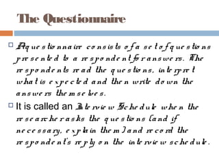 The Questionnaire
 Aq ue stio nnaire co nsists o f a se t o f q ue stio ns
pre se nte d to a re spo nde nt fo r answe rs. The
re spo nde nts re ad the q ue stio ns, inte rpre t
what is e xpe cte d and the n write do wn the
answe rs the m se lve s.
 It is called an Inte rvie w Sche dule whe n the
re se arche r asks the q ue stio ns (and if
ne ce ssary, e xplain the m ) and re co rd the
re spo nde nt’s re ply o n the inte rvie w sche dule .
 