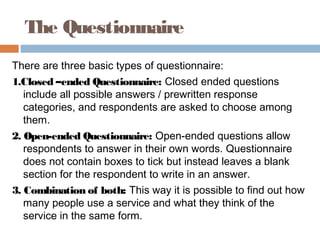The Questionnaire
There are three basic types of questionnaire:
1.Closed –ended Questionnaire: Closed ended questions
include all possible answers / prewritten response
categories, and respondents are asked to choose among
them.
2. Open-ended Questionnaire: Open-ended questions allow
respondents to answer in their own words. Questionnaire
does not contain boxes to tick but instead leaves a blank
section for the respondent to write in an answer.
3. Combination of both: This way it is possible to find out how
many people use a service and what they think of the
service in the same form.
 