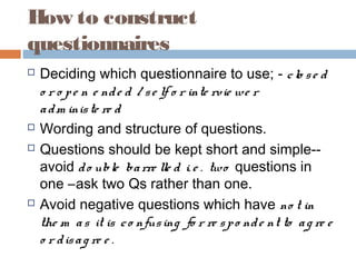 How to construct
questionnaires
 Deciding which questionnaire to use; - clo se d
o r o pe n e nde d / se lf o r inte rvie we r
adm iniste re d
 Wording and structure of questions.
 Questions should be kept short and simple--
avoid do uble barre lle d i. e . two questions in
one –ask two Qs rather than one.
 Avoid negative questions which have no t in
the m as it is co nfusing fo r re spo nde nt to ag re e
o r disag re e .
 