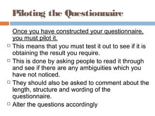 Piloting the Questionnaire
Once you have constructed your questionnaire,
you must pilot it.
 This means that you must test it out to see if it is
obtaining the result you require.
 This is done by asking people to read it through
and see if there are any ambiguities which you
have not noticed.
 They should also be asked to comment about the
length, structure and wording of the
questionnaire.
 Alter the questions accordingly
 