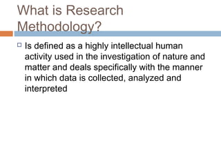 What is Research
Methodology?
 Is defined as a highly intellectual human
activity used in the investigation of nature and
matter and deals specifically with the manner
in which data is collected, analyzed and
interpreted
 